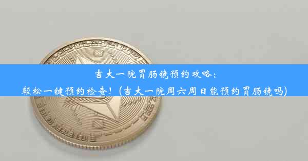 吉大一院胃肠镜预约攻略：轻松一键预约检查！(吉大一院周六周日能预约胃肠镜吗)