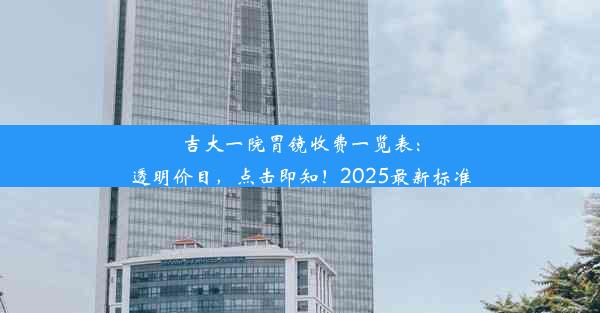 吉大一院胃镜收费一览表：透明价目，点击即知！2025最新标准