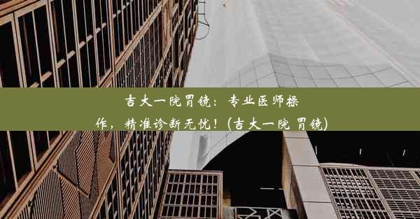 吉大一院胃镜：专业医师操作，精准诊断无忧！(吉大一院 胃镜)