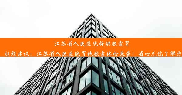 江苏省人民医院提供胶囊胃镜检查服务！标题建议：江苏省人民医院胃镜胶囊体检来袭！省心无忧了解您的健康情况！