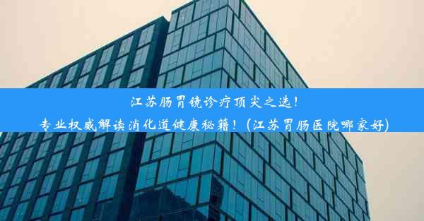 江苏肠胃镜诊疗顶尖之选！专业权威解读消化道健康秘籍！(江苏胃肠医院哪家好)