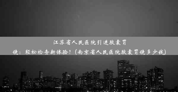 江苏省人民医院引进胶囊胃镜：轻松检查新体验！(南京省人民医院胶囊胃镜多少钱)