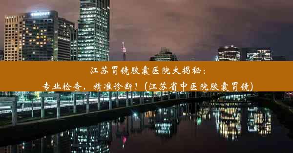 江苏胃镜胶囊医院大揭秘：专业检查，精准诊断！(江苏省中医院胶囊胃镜)