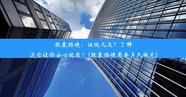 胶囊肠镜：住院几天？了解这些让你安心就医！(胶囊肠镜需要多久做完)