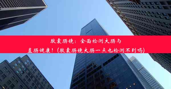 胶囊肠镜：全面检测大肠与直肠健康！(胶囊肠镜大肠一点也检测不到吗)