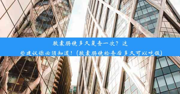 胶囊肠镜多久复查一次？这些建议你必须知道！(胶囊肠镜检查后多久可以吃饭)