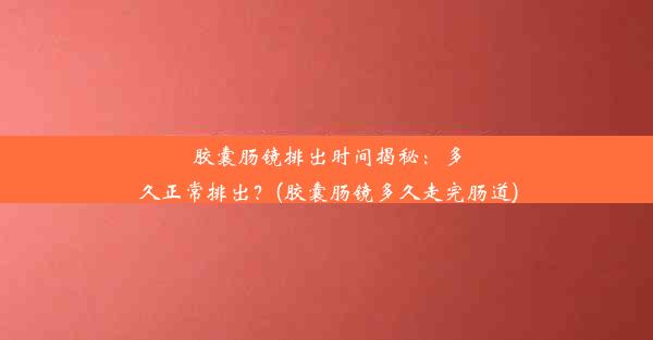 胶囊肠镜排出时间揭秘：多久正常排出？(胶囊肠镜多久走完肠道)