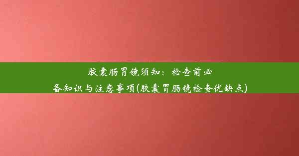 胶囊肠胃镜须知：检查前必备知识与注意事项(胶囊胃肠镜检查优缺点)