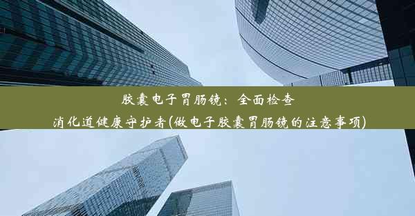 胶囊电子胃肠镜：全面检查消化道健康守护者(做电子胶囊胃肠镜的注意事项)