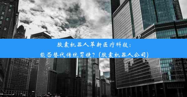 胶囊机器人革新医疗科技：能否替代传统胃镜？(胶囊机器人公司)