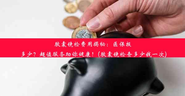 胶囊镜检费用揭秘：医保报多少？超值服务助你健康！(胶囊镜检查多少钱一次)