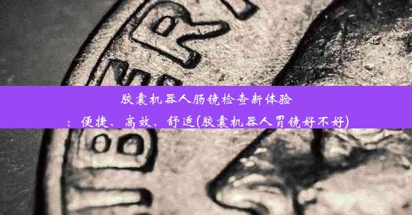 胶囊机器人肠镜检查新体验：便捷、高效、舒适(胶囊机器人胃镜好不好)