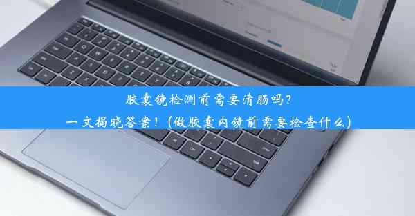 <b>胶囊镜检测前需要清肠吗？一文揭晓答案！(做胶囊内镜前需要检查什么)</b>