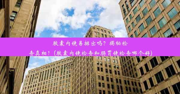 胶囊内镜易排出吗？揭秘检查真相！(胶囊内镜检查和肠胃镜检查哪个好)