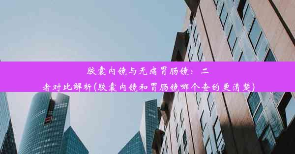 胶囊内镜与无痛胃肠镜：二者对比解析(胶囊内镜和胃肠镜哪个查的更清楚)