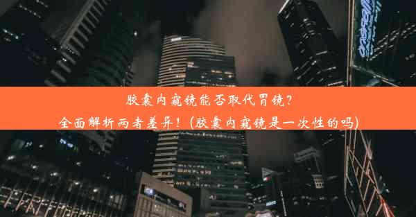 胶囊内窥镜能否取代胃镜？全面解析两者差异！(胶囊内窥镜是一次性的吗)