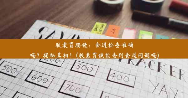 胶囊胃肠镜：食道检查准确吗？揭秘真相！(胶囊胃镜能查到食道问题吗)