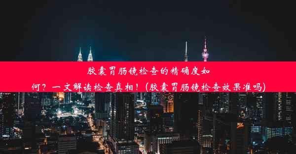 胶囊胃肠镜检查的精确度如何？一文解读检查真相！(胶囊胃肠镜检查效果准吗)