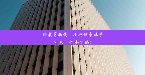 胶囊胃肠镜：小肠健康触手可及，你查了吗？