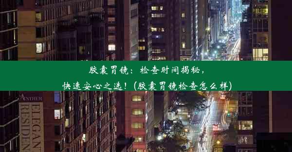 胶囊胃镜：检查时间揭秘，快速安心之选！(胶囊胃镜检查怎么样)