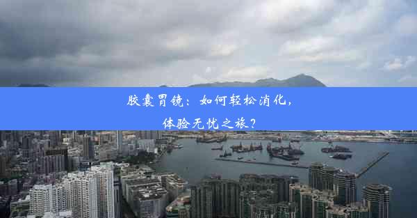 胶囊胃镜：如何轻松消化，体验无忧之旅？