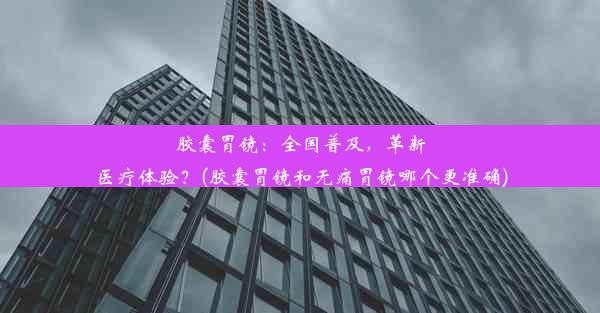 胶囊胃镜：全国普及，革新医疗体验？(胶囊胃镜和无痛胃镜哪个更准确)