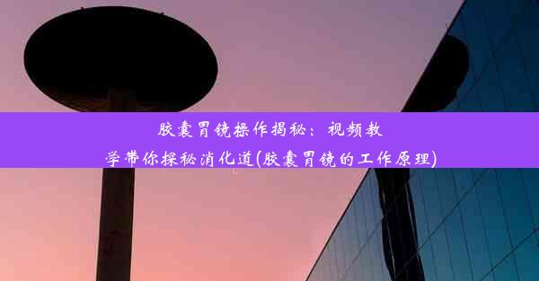 胶囊胃镜操作揭秘：视频教学带你探秘消化道(胶囊胃镜的工作原理)