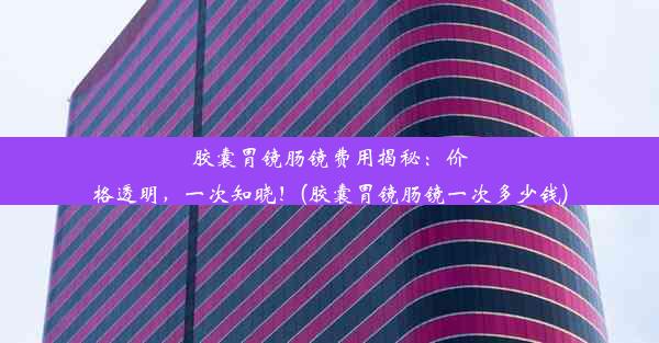 胶囊胃镜肠镜费用揭秘：价格透明，一次知晓！(胶囊胃镜肠镜一次多少钱)