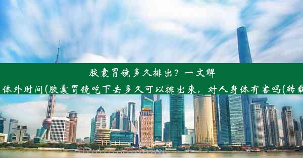 胶囊胃镜多久排出？一文解读体外时间(胶囊胃镜吃下去多久可以排出来，对人身体有害吗(转载))