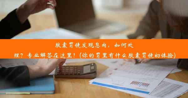 胶囊胃镜发现息肉，如何处理？专业解答在这里！(你的胃里有什么胶囊胃镜初体验)