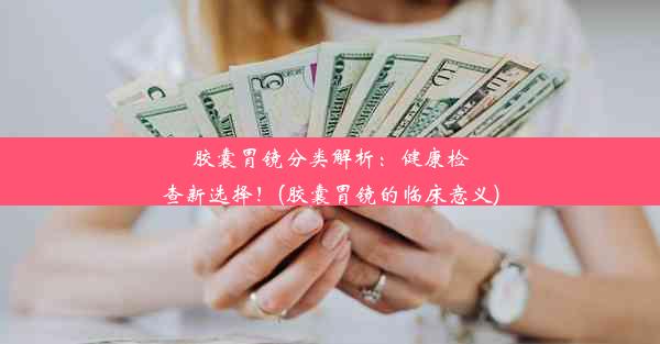 胶囊胃镜分类解析：健康检查新选择！(胶囊胃镜的临床意义)