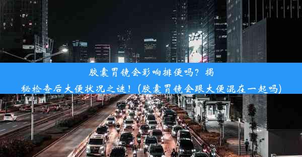 胶囊胃镜会影响排便吗？揭秘检查后大便状况之谜！(胶囊胃镜会跟大便混在一起吗)