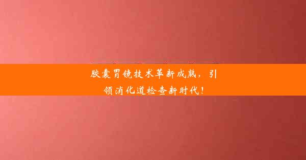 胶囊胃镜技术革新成熟，引领消化道检查新时代！