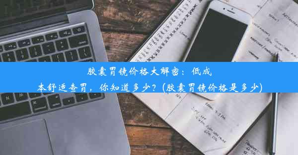 胶囊胃镜价格大解密：低成本舒适查胃，你知道多少？(胶囊胃镜价格是多少)