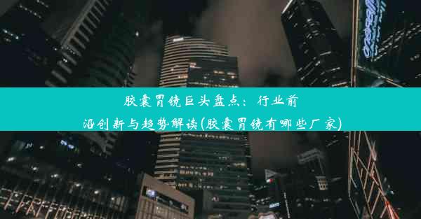 胶囊胃镜巨头盘点：行业前沿创新与趋势解读(胶囊胃镜有哪些厂家)