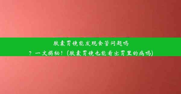 胶囊胃镜能发现食管问题吗？一文揭秘！(胶囊胃镜也能看出胃里的病吗)