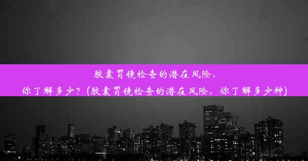 胶囊胃镜检查的潜在风险，你了解多少？(胶囊胃镜检查的潜在风险，你了解多少种)