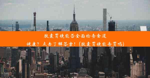 胶囊胃镜能否全面检查食道健康？点击了解答案！(胶囊胃镜能查胃吗)