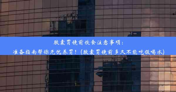 胶囊胃镜前饮食注意事项：准备指南帮你无忧养胃！(胶囊胃镜前多久不能吃饭喝水)