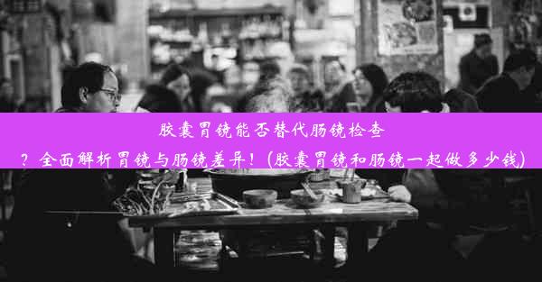 胶囊胃镜能否替代肠镜检查？全面解析胃镜与肠镜差异！(胶囊胃镜和肠镜一起做多少钱)