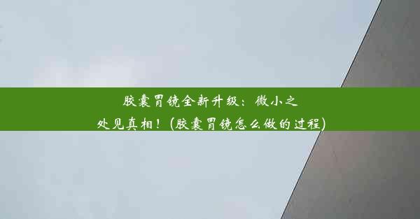 胶囊胃镜全新升级：微小之处见真相！(胶囊胃镜怎么做的过程)