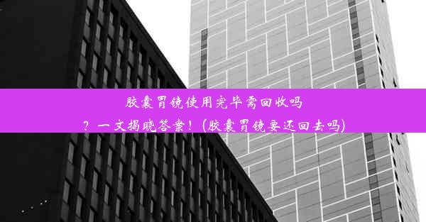 胶囊胃镜使用完毕需回收吗？一文揭晓答案！(胶囊胃镜要还回去吗)