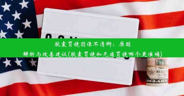 胶囊胃镜图像不清晰：原因解析与改善建议(胶囊胃镜和无痛胃镜哪个更准确)