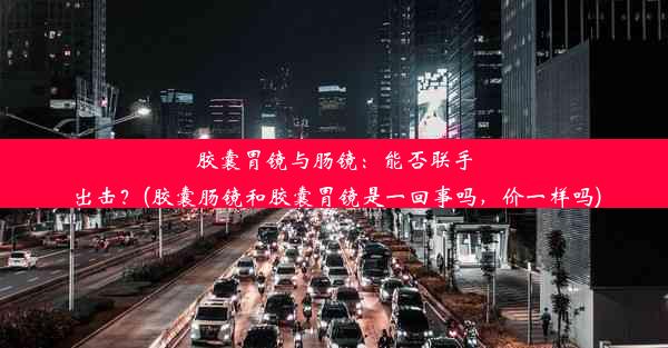 胶囊胃镜与肠镜：能否联手出击？(胶囊肠镜和胶囊胃镜是一回事吗，价一样吗)