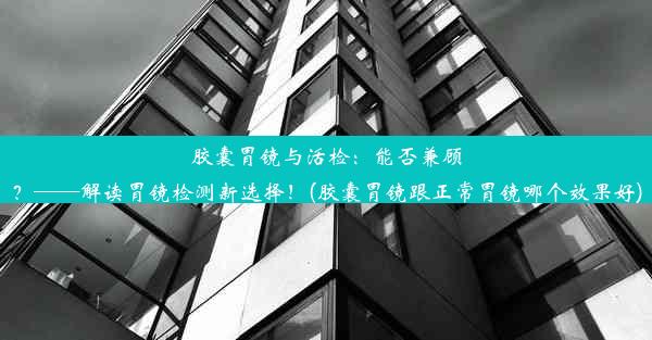 胶囊胃镜与活检：能否兼顾？——解读胃镜检测新选择！(胶囊胃镜跟正常胃镜哪个效果好)