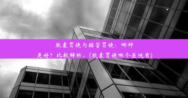 胶囊胃镜与插管胃镜：哪种更好？比较解析。(胶囊胃镜哪个医院有)