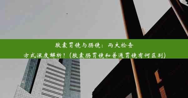 胶囊胃镜与肠镜：两大检查方式深度解析！(胶囊肠胃镜和普通胃镜有何区别)