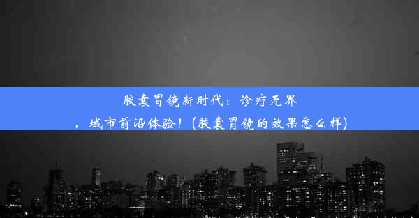 胶囊胃镜新时代：诊疗无界，城市前沿体验！(胶囊胃镜的效果怎么样)