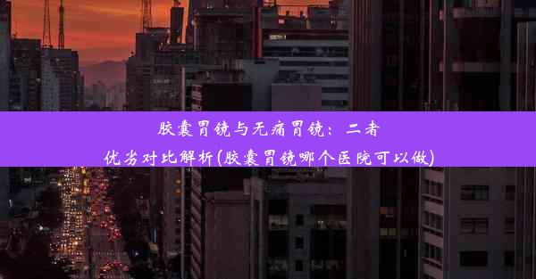 胶囊胃镜与无痛胃镜：二者优劣对比解析(胶囊胃镜哪个医院可以做)