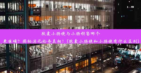 胶囊小肠镜与小肠钡餐哪个更准确？揭秘消化检查真相！(胶囊小肠镜和小肠镜有什么区别)